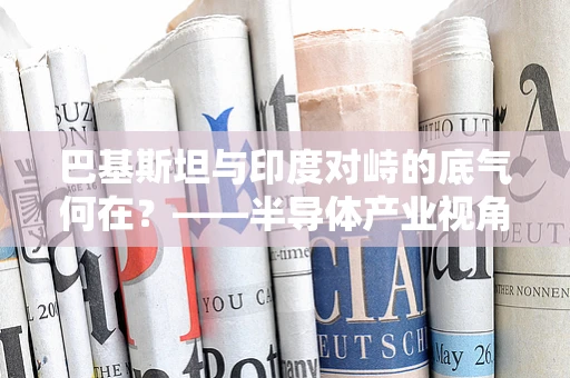 巴基斯坦与印度对峙的底气何在？——半导体产业视角下的国家竞争力