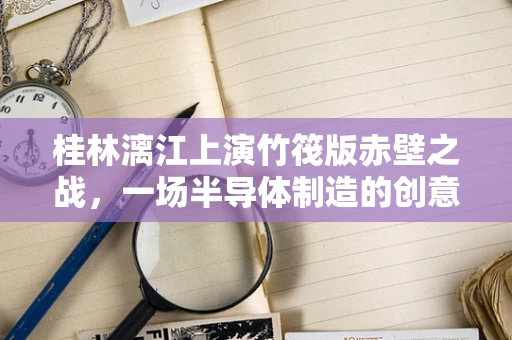 桂林漓江上演竹筏版赤壁之战，一场半导体制造的创意与科技融合