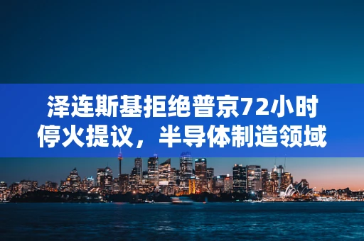 泽连斯基拒绝普京72小时停火提议，半导体制造领域如何看待国际政治的微妙平衡？