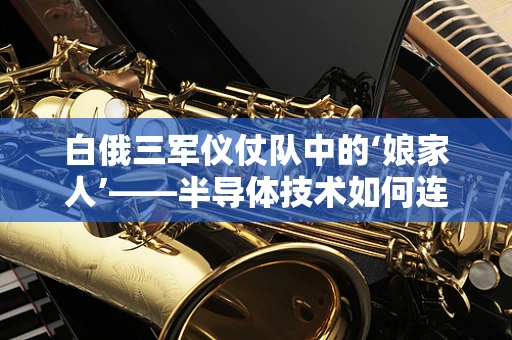 白俄三军仪仗队中的‘娘家人’——半导体技术如何连接中白友谊？