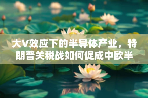 大V效应下的半导体产业，特朗普关税战如何促成中欧半导体合作的加速？