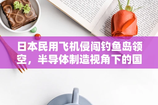 日本民用飞机侵闯钓鱼岛领空，半导体制造视角下的国家安全与技术创新