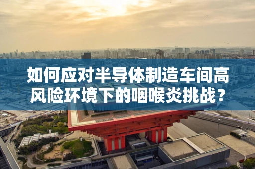 如何应对半导体制造车间高风险环境下的咽喉炎挑战？