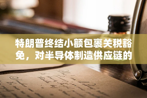 特朗普终结小额包裹关税豁免，对半导体制造供应链的潜在影响与行业应对策略