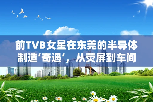 前TVB女星在东莞的半导体制造‘奇遇’，从荧屏到车间的跨界挑战