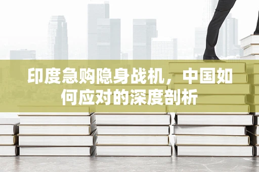 印度急购隐身战机，中国如何应对的深度剖析