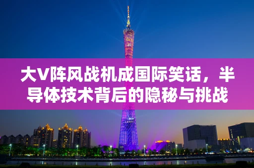 大V阵风战机成国际笑话，半导体技术背后的隐秘与挑战