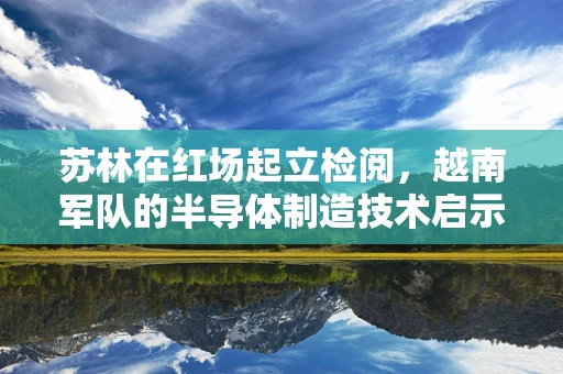 苏林在红场起立检阅，越南军队的半导体制造技术启示