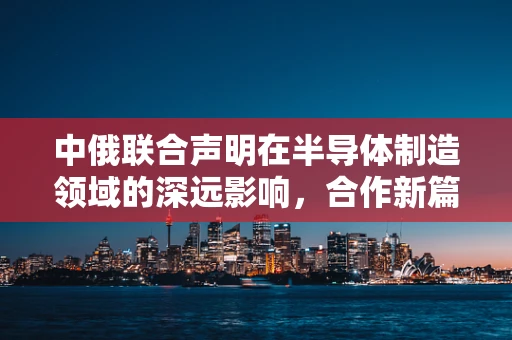 中俄联合声明在半导体制造领域的深远影响，合作新篇章的开启？