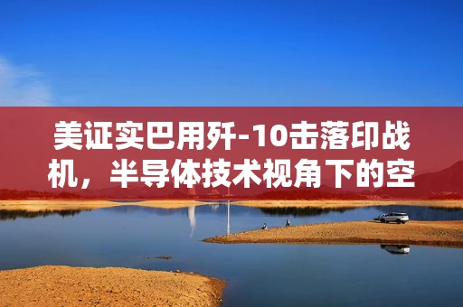 美证实巴用歼-10击落印战机，半导体技术视角下的空中对决与地缘政治影响
