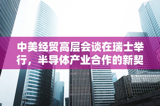 中美经贸高层会谈在瑞士举行，半导体产业合作的新契机与挑战？
