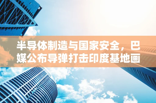 半导体制造与国家安全，巴媒公布导弹打击印度基地画面的技术隐忧
