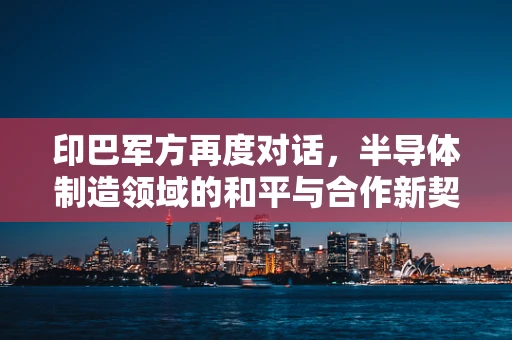 印巴军方再度对话，半导体制造领域的和平与合作新契机？