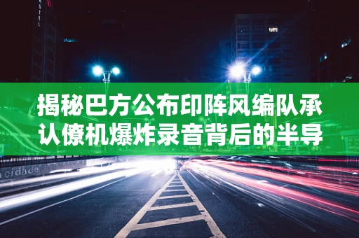 揭秘巴方公布印阵风编队承认僚机爆炸录音背后的半导体制造安全与通信挑战