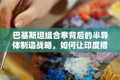 巴基斯坦组合拳背后的半导体制造战略，如何让印度措手不及？