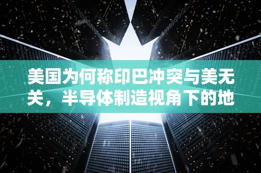 美国为何称印巴冲突与美无关，半导体制造视角下的地缘政治考量