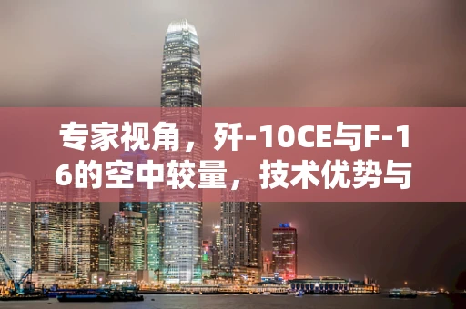 专家视角，歼-10CE与F-16的空中较量，技术优势与战略考量