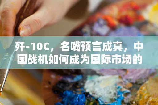 歼-10C，名嘴预言成真，中国战机如何成为国际市场的‘热销品’？