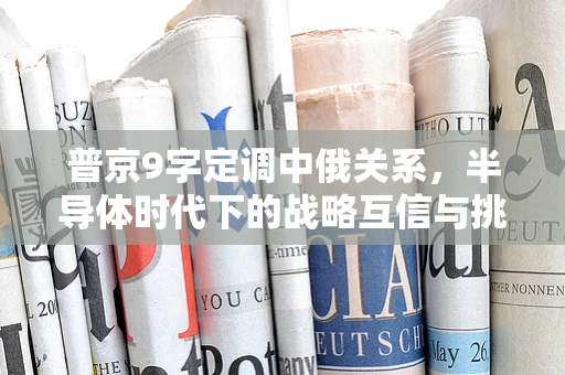 普京9字定调中俄关系，半导体时代下的战略互信与挑战