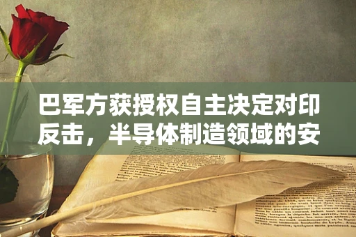 巴军方获授权自主决定对印反击，半导体制造领域的安全与战略考量