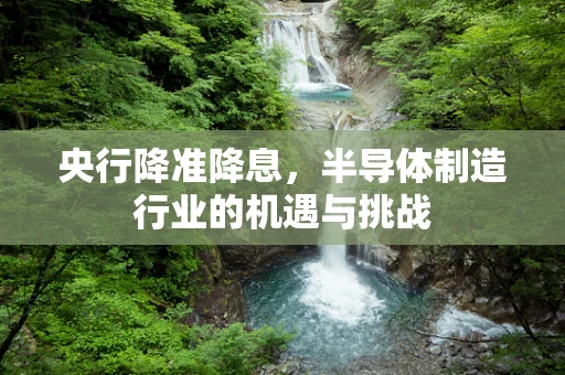 央行降准降息，半导体制造行业的机遇与挑战