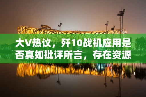 大V热议，歼10战机应用是否真如批评所言，存在资源浪费之虞？