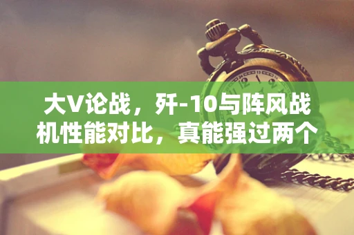 大V论战，歼-10与阵风战机性能对比，真能强过两个咖位吗？