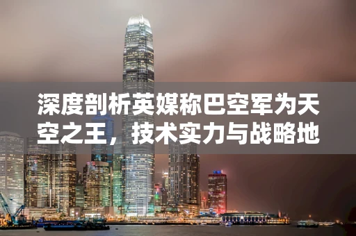 深度剖析英媒称巴空军为天空之王，技术实力与战略地位的双重考量