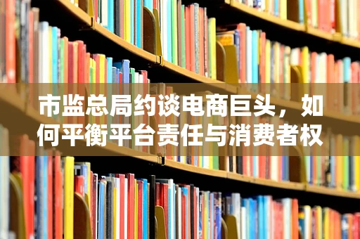 市监总局约谈电商巨头，如何平衡平台责任与消费者权益保护？