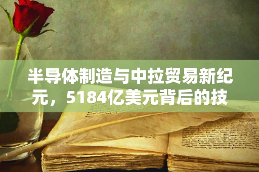 半导体制造与中拉贸易新纪元，5184亿美元背后的技术革新与市场机遇