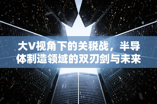 大V视角下的关税战，半导体制造领域的双刃剑与未来展望