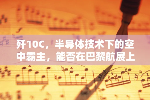 歼10C，半导体技术下的空中霸主，能否在巴黎航展上抢走法国的风头？