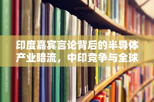 印度嘉宾言论背后的半导体产业暗流，中印竞争与全球供应链的微妙平衡