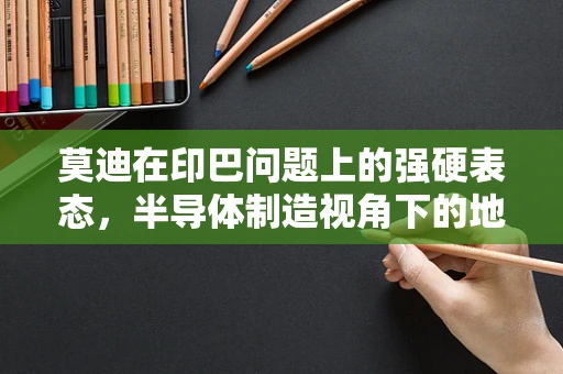 莫迪在印巴问题上的强硬表态，半导体制造视角下的地缘政治考量