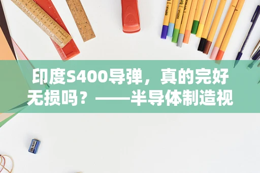 印度S400导弹，真的完好无损吗？——半导体制造视角下的技术安全与国家战略