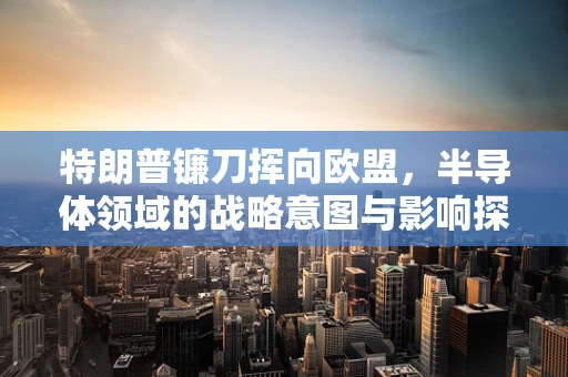 特朗普镰刀挥向欧盟，半导体领域的战略意图与影响探析
