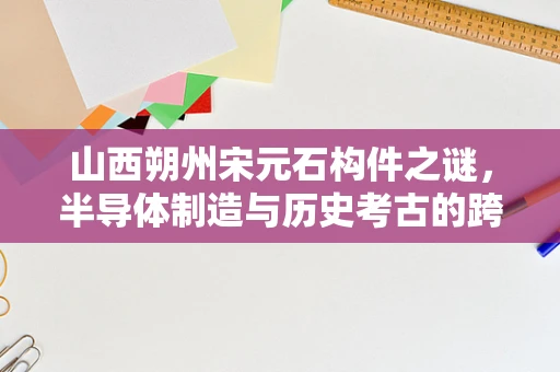 山西朔州宋元石构件之谜，半导体制造与历史考古的跨界思考