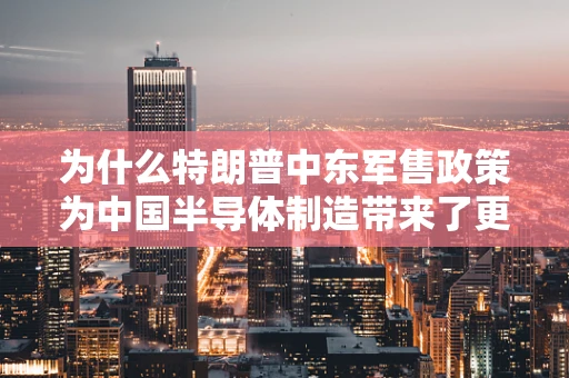 为什么特朗普中东军售政策为中国半导体制造带来了更多机遇？