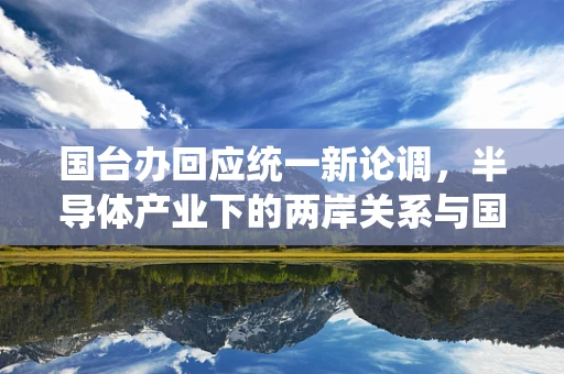 国台办回应统一新论调，半导体产业下的两岸关系与国家安全考量