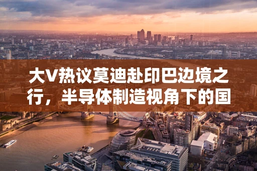 大V热议莫迪赴印巴边境之行，半导体制造视角下的国际政治与经济影响