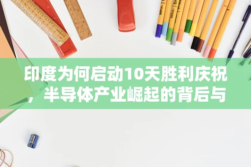 印度为何启动10天胜利庆祝，半导体产业崛起的背后与全球影响
