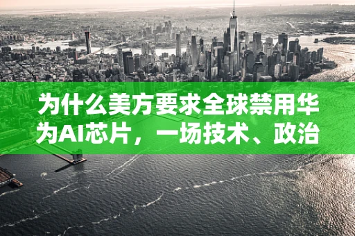 为什么美方要求全球禁用华为AI芯片，一场技术、政治与安全的博弈？