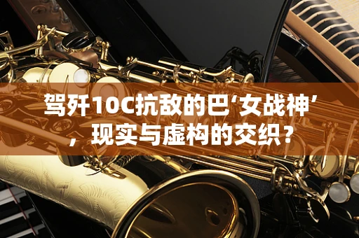 驾歼10C抗敌的巴‘女战神’，现实与虚构的交织？