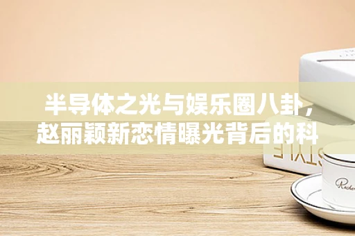 半导体之光与娱乐圈八卦，赵丽颖新恋情曝光背后的科技思考