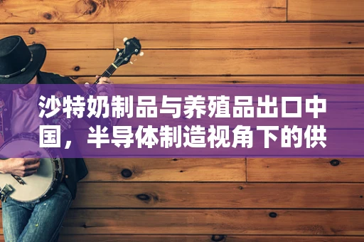 沙特奶制品与养殖品出口中国，半导体制造视角下的供应链新动向