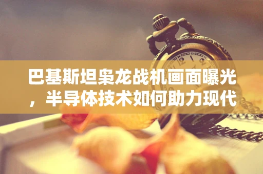 巴基斯坦枭龙战机画面曝光，半导体技术如何助力现代战机性能飞跃？