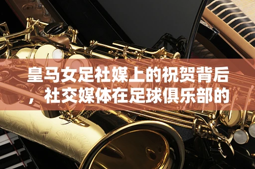 皇马女足社媒上的祝贺背后，社交媒体在足球俱乐部的角色与挑战