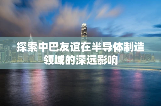 探索中巴友谊在半导体制造领域的深远影响
