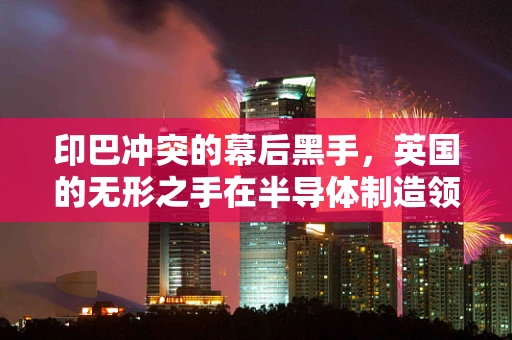 印巴冲突的幕后黑手，英国的无形之手在半导体制造领域的微妙影响？