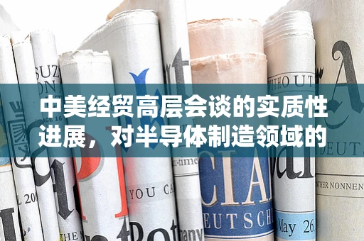中美经贸高层会谈的实质性进展，对半导体制造领域的影响与展望